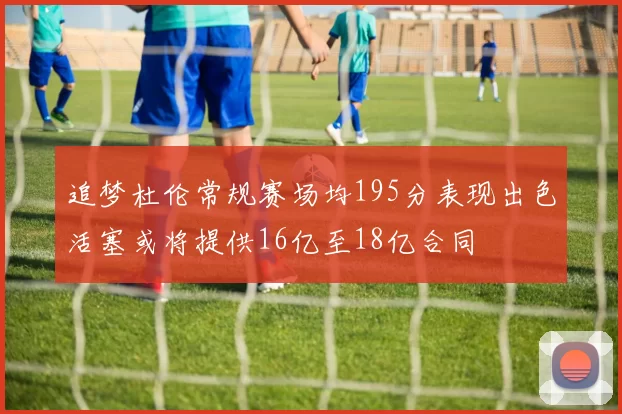 追梦杜伦常规赛场均195分表现出色活塞或将提供16亿至18亿合同