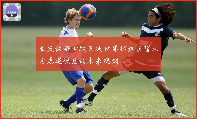 长友佑都回顾五次世界杯经历暂未考虑退役后的未来规划