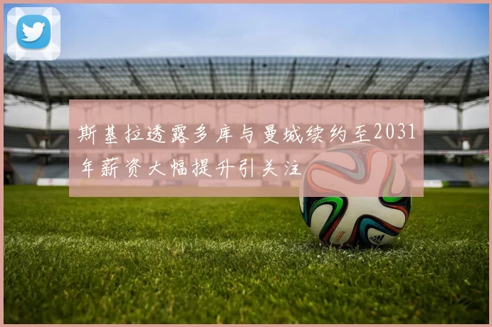 斯基拉透露多库与曼城续约至2031年薪资大幅提升引关注