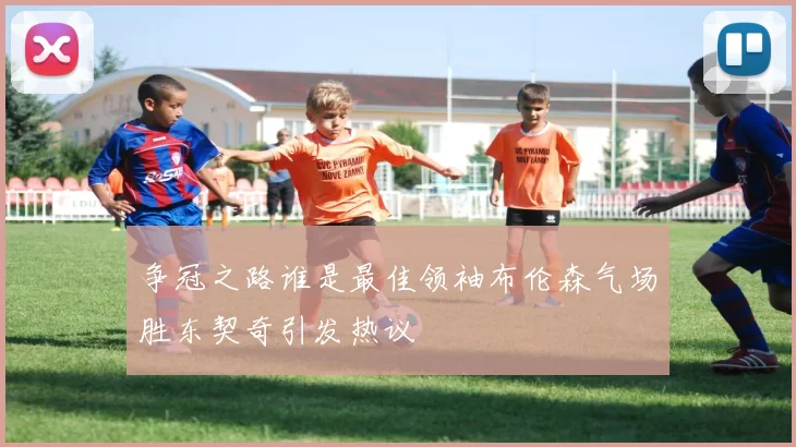 争冠之路谁是最佳领袖布伦森气场胜东契奇引发热议