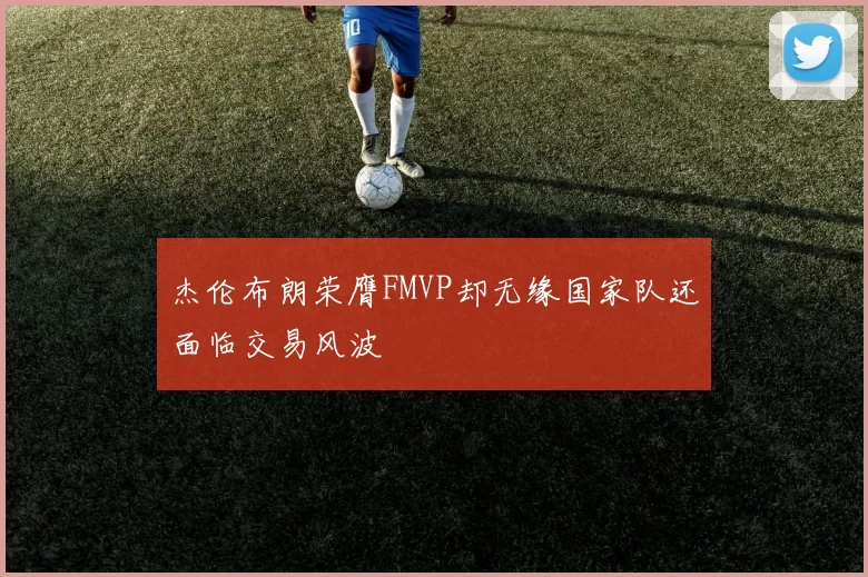 杰伦布朗荣膺FMVP却无缘国家队还面临交易风波