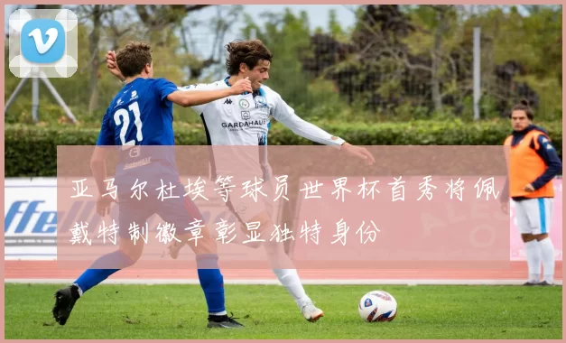亚马尔杜埃等球员世界杯首秀将佩戴特制徽章彰显独特身份