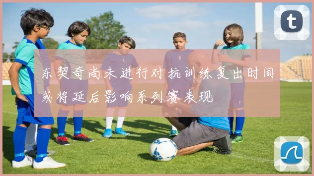东契奇尚未进行对抗训练复出时间或将延后影响系列赛表现