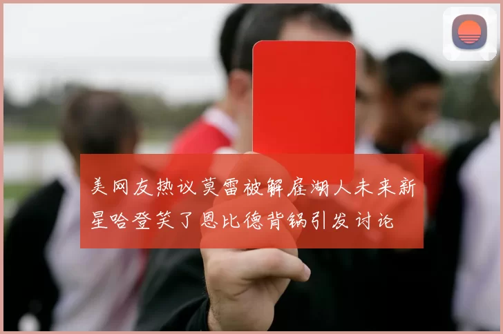 美网友热议莫雷被解雇湖人未来新星哈登笑了恩比德背锅引发讨论
