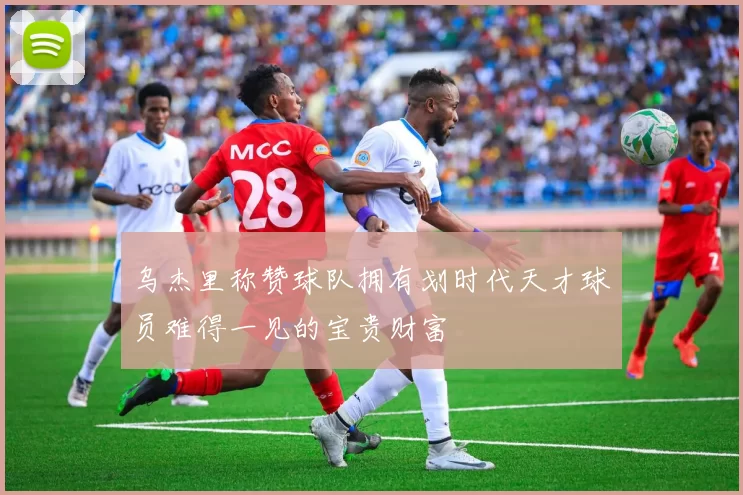乌杰里称赞球队拥有划时代天才球员难得一见的宝贵财富