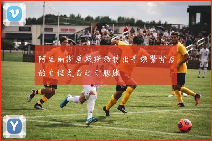 阿里纳斯质疑斯玛特出手频繁背后的自信是否过于膨胀