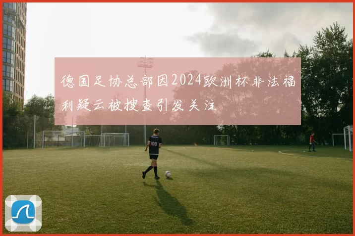 德国足协总部因2024欧洲杯非法福利疑云被搜查引发关注