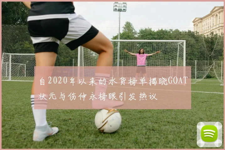 自2020年以来的水货榜单揭晓GOAT状元与伤仲永榜眼引发热议